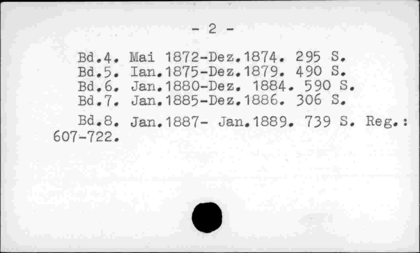 ﻿- 2 -
Bd.4. Mai 1872-Dez.1874. 295 S.
Bd.5. Ian.1875-Dez.1879. 490 S.
Bd.6. Jan.1880-Dez. 1884. 590 S.
Bd.7. Jan.1885-Dez.1886. 306 S.
Bd.8. Jan.1887- Jan.1889. 739 S. Reg. : 607-722.